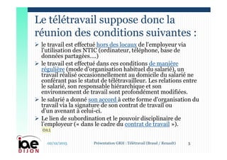  le travail est effectué hors des locaux de l'employeur via
l'utilisation des NTIC (ordinateur, téléphone, base de
données partagées….)
 le travail est effectué dans ces conditions de manière
régulière (mode d’organisation habituel du salarié), un
travail réalisé occasionnellement au domicile du salarié ne
conférant pas le statut de télétravailleur. Les relations entre
le salarié, son responsable hiérarchique et son
environnement de travail sont profondément modifiées.
 le salarié a donné son accord à cette forme d'organisation du
travail via la signature de son contrat de travail ou
d'un avenant à celui-ci.
 Le lien de subordination et le pouvoir disciplinaire de
l’employeur (« dans le cadre du contrat de travail »).
Le télétravail suppose donc la
réunion des conditions suivantes :
02/12/2015 5Présentation GRH : Télétravail (Braud / Renault)
OJL1
 