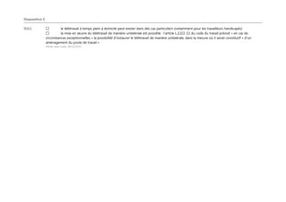 Diapositive 5
OJL1 le télétravail à temps plein à domicile peut exister dans des cas particuliers (notamment pour les travailleurs handicapés)
la mise en œuvre du télétravail de manière unilatérale est possible : l’article L.1222-11 du code du travail prévoit « en cas de
circonstances exceptionnelles » la possibilité d’instaurer le télétravail de manière unilatérale, dans la mesure où il serait constitutif « d’un
aménagement du poste de travail »
Olivier Jean Louis; 10/11/2015
 