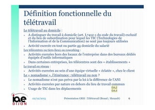 Le télétravail au domicile :
 A distinguer du travail à domicile (art. L7412-1 du code du travail) exclusif
et du lien de subordination pour lequel les TIC (Technologies de
l’Information et de la Communication) ne sont pas toujours utilisées
 Activité exercée en tout ou partie au domicile du salarié
Les télécentres ou tiers-lieux ou coworking :
 Activités exercées hors des locaux de l’entreprise dans des bureaux dédiés
équipés d’outils informatiques
 Dans certaines entreprises, les télécentres sont des « établissements »
Le travail en réseau :
 Activités exercées au sein d’une équipe virtuelle « éclatée », chez le client
Le « nomadisme », l’itinérance : télétravail ou non ?
 Le nomadisme n’est pas prévu par la loi à la différence de l’ANI
 Activités exercées par nature en dehors du lieu de travail commun
 Usage de TIC dans les déplacements
Définition fonctionnelle du
télétravail
02/12/2015 6Présentation GRH : Télétravail (Braud / Renault)
OJL2
OJL3
 