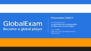 GlobalExam
Become a global player
Présentation TOEIC®
Par Global-Exam
Le spécialiste de la préparation
en ligne aux tests de langue
Loïc HERBE
Directeur du Développement
28/04/2017
 