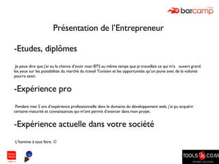 Présentation de l’Entrepreneur  Etudes, diplômes Je peux dire que j’ai eu la chance d’avoir mon BTS au même temps que je travaillais ce qui m’a  ouvert grand les yeux sur les possibilités du marché du travail Tunisien et les opportunités qu’un jeune avec de la volonté pourra saisir. Expérience pro Pendant mes 5 ans d’expérience professionnelle dans le domaine du développement web, j’ai pu acquérir certaine maturité et connaissances qui m’ont permis d’avancer dans mon projet. Expérience actuelle dans votre société L’homme à tout faire.   