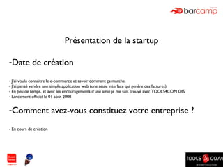 Présentation de la startup  Date de création J’ai voulu connaitre le e-commerce et savoir comment ça marche. J’ai pensé vendre une simple application web (une seule interface qui génère des factures) En peu de temps, et avec les encouragements d’une amie je me suis trouvé avec TOOLS4COM OIS Lancement officiel le 01 août 2008 Comment avez-vous constituez votre entreprise ? - En cours de création 