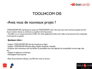 TOOLS4COM OIS Avez vous de nouveaux projet ? TOOLS4COM OIS représente le noyau de TOOLS4COM c’est à dire que tout autre service proposé sera lié d’une manière directe ou indirecte au système de la facturation. Travailler sur un noyau permettra d’offrir de riches applications liées entre elles et qui peuvent être proposées à titre gratuit ou payant. Quelques idées : Intégrer TOOLS4COM OIS dans les boutiques en ligne. Intégrer TOOLS4COM OIS dans Ebay, Paypal, Facebook, LinkedIn,  Proposer des connecteurs afin de faciliter la portabilité avec des logiciels de comptabilité comme sage, ebp etc. Intégrer la signature numérique. Marketplace International Dans les prochaines releases, une API sera mise en service 