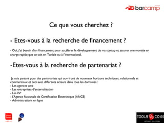 Ce que vous cherchez ?  - Etes-vous à la recherche de financement ? - Oui, j’ai besoin d’un financement pour accélérer le développement de ma startup et assurer une montée en charge rapide que ce soit en Tunisie ou à l’international.   Etes-vous à la recherche de partenariat ? Je suis partant pour des partenariats qui ouvriront de nouveaux horizons techniques, relationnels et commerciaux et ceci avec différents acteurs dans tous les domaines : Les agences web Les entreprises d'externalisation Les ISP l’Agence Nationale de Certification Electronique (ANCE) Administrations en ligne 