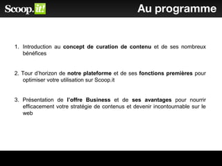 Au programme
1. Introduction au concept de curation de contenu et de ses nombreux
bénéfices
2. Tour d’horizon de notre plateforme et de ses fonctions premières pour
optimiser votre utilisation sur Scoop.it
3. Présentation de l’offre Business et de ses avantages pour nourrir
efficacement votre stratégie de contenus et devenir incontournable sur le
web
 