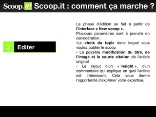 2 Editer
1
Scoop.it : comment ça marche ?
La phase d’édition se fait à partir de
l’interface « New scoop ».
Plusieurs paramètres sont à prendre en
considération :
-Le choix du topic dans lequel vous
voulez publier le scoop
- La possible modification du titre, de
l’image et la courte citation de l’article
original
- Le rajout d’un « insight », d’un
commentaire qui explique en quoi l’article
est intéressant. Cela vous donne
l’opportunité d’exprimer votre expertise.
 