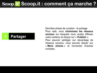 3 Partager
2
Scoop.it : comment ça marche ?
Dernière phase de curation : le partage
Pour cela, vous choisissez les réseaux
sociaux sur lesquels vous voulez diffuser
votre contenu et cliquer sur « Publish ».
Pour pouvoir partager sur davantage de
réseaux sociaux, vous pouvez cliquer sur
« More shares » et connecter d’autres
comptes.
 