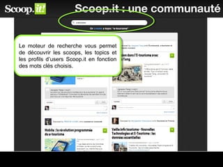 40
Scoop.it : une communauté
Le moteur de recherche vous permet
de découvrir les scoops, les topics et
les profils d’users Scoop.it en fonction
des mots clés choisis.
Le moteur de recherche vous permet
de découvrir les scoops, les topics et
les profils d’users Scoop.it en fonction
des mots clés choisis.
 