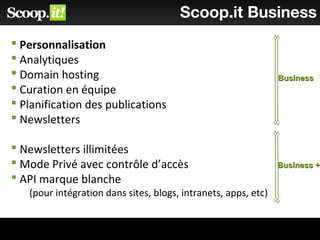 Scoop.it Business
 Personnalisation
 Analytiques
 Domain hosting
 Curation en équipe
 Planification des publications
 Newsletters
 Newsletters illimitées
 Mode Privé avec contrôle d’accès
 API marque blanche
(pour intégration dans sites, blogs, intranets, apps, etc)
BusinessBusiness
Business +Business +
 