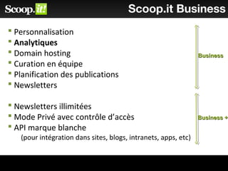 Scoop.it Business
 Personnalisation
 Analytiques
 Domain hosting
 Curation en équipe
 Planification des publications
 Newsletters
 Newsletters illimitées
 Mode Privé avec contrôle d’accès
 API marque blanche
(pour intégration dans sites, blogs, intranets, apps, etc)
BusinessBusiness
Business +Business +
 