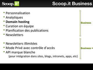 Scoop.it Business
 Personnalisation
 Analytiques
 Domain hosting
 Curation en équipe
 Planification des publications
 Newsletters
 Newsletters illimitées
 Mode Privé avec contrôle d’accès
 API marque blanche
(pour intégration dans sites, blogs, intranets, apps, etc)
BusinessBusiness
Business +Business +
 