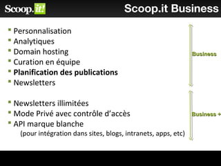 Scoop.it Business
 Personnalisation
 Analytiques
 Domain hosting
 Curation en équipe
 Planification des publications
 Newsletters
 Newsletters illimitées
 Mode Privé avec contrôle d’accès
 API marque blanche
(pour intégration dans sites, blogs, intranets, apps, etc)
BusinessBusiness
Business +Business +
 