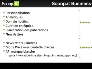 Scoop.it Business
 Personnalisation
 Analytiques
 Domain hosting
 Curation en équipe
 Planification des publications
 Newsletters
 Newsletters illimitées
 Mode Privé avec contrôle d’accès
 API marque blanche
(pour intégration dans sites, blogs, intranets, apps, etc)
BusinessBusiness
Business +Business +
 