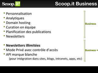 Scoop.it Business
 Personnalisation
 Analytiques
 Domain hosting
 Curation en équipe
 Planification des publications
 Newsletters
 Newsletters illimitées
 Mode Privé avec contrôle d’accès
 API marque blanche
(pour intégration dans sites, blogs, intranets, apps, etc)
BusinessBusiness
Business +Business +
 