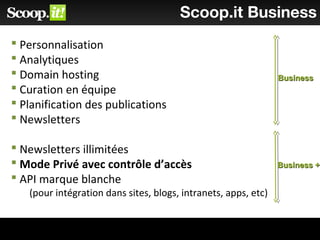 Scoop.it Business
 Personnalisation
 Analytiques
 Domain hosting
 Curation en équipe
 Planification des publications
 Newsletters
 Newsletters illimitées
 Mode Privé avec contrôle d’accès
 API marque blanche
(pour intégration dans sites, blogs, intranets, apps, etc)
BusinessBusiness
Business +Business +
 