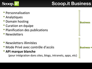 Scoop.it Business
 Personnalisation
 Analytiques
 Domain hosting
 Curation en équipe
 Planification des publications
 Newsletters
 Newsletters illimitées
 Mode Privé avec contrôle d’accès
 API marque blanche
(pour intégration dans sites, blogs, intranets, apps, etc)
BusinessBusiness
Business +Business +
 