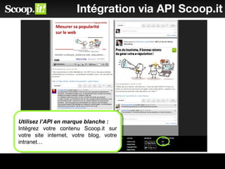 Intégration via API Scoop.it
Utilisez l’API en marque blanche :
Intégrez votre contenu Scoop.it sur
votre site internet, votre blog, votre
intranet…
Utilisez l’API en marque blanche :
Intégrez votre contenu Scoop.it sur
votre site internet, votre blog, votre
intranet…
 