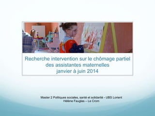 Recherche intervention sur le chômage partiel
des assistantes maternelles
janvier à juin 2014
Master 2 Politiques sociales, santé et solidarité - UBS Lorient
Hélène Fauglas – Le Crom
 