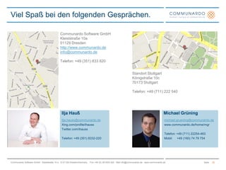 Communardo Software GmbHKleiststraße 10a01129 Dresdenhttp://www.communardo.deinfo@communardo.deTelefon: +49 (351) 833 820Standort StuttgartKönigstraße 10c70173 StuttgartTelefon: +49 (711) 222 540Ilja HaußIlja.hauss@communardo.deXing.com/profile/ihaussTwitter.com/ihaussTelefon: +49 (351) 8332-220Viel Spaß bei den folgenden Gesprächen.Michael Grüningmichael.gruening@communardo.dewww.communardo.de/home/mgrTelefon: +49 (711) 22254-463Mobil:     +49 (160) 74 79 75422