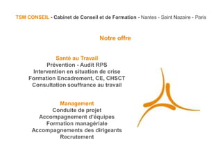 TSM CONSEIL - Cabinet de Conseil et de Formation - Nantes - Saint Nazaire - Paris



                                   Notre offre


               Santé au Travail
           Prévention - Audit RPS
      Intervention en situation de crise
     Formation Encadrement, CE, CHSCT
      Consultation souffrance au travail


              Management
            Conduite de projet
        Accompagnement d’équipes
          Formation managériale
      Accompagnements des dirigeants
              Recrutement
 