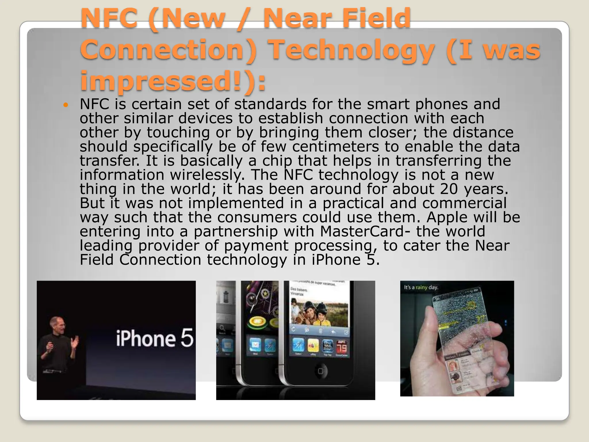 NFC (New / Near Field
    Connection) Technology (I was
    impressed!):
   NFC is certain set of standards for the smart phones and
    other similar devices to establish connection with each
    other by touching or by bringing them closer; the distance
    should specifically be of few centimeters to enable the data
    transfer. It is basically a chip that helps in transferring the
    information wirelessly. The NFC technology is not a new
    thing in the world; it has been around for about 20 years.
    But it was not implemented in a practical and commercial
    way such that the consumers could use them. Apple will be
    entering into a partnership with MasterCard- the world
    leading provider of payment processing, to cater the Near
    Field Connection technology in iPhone 5.
 