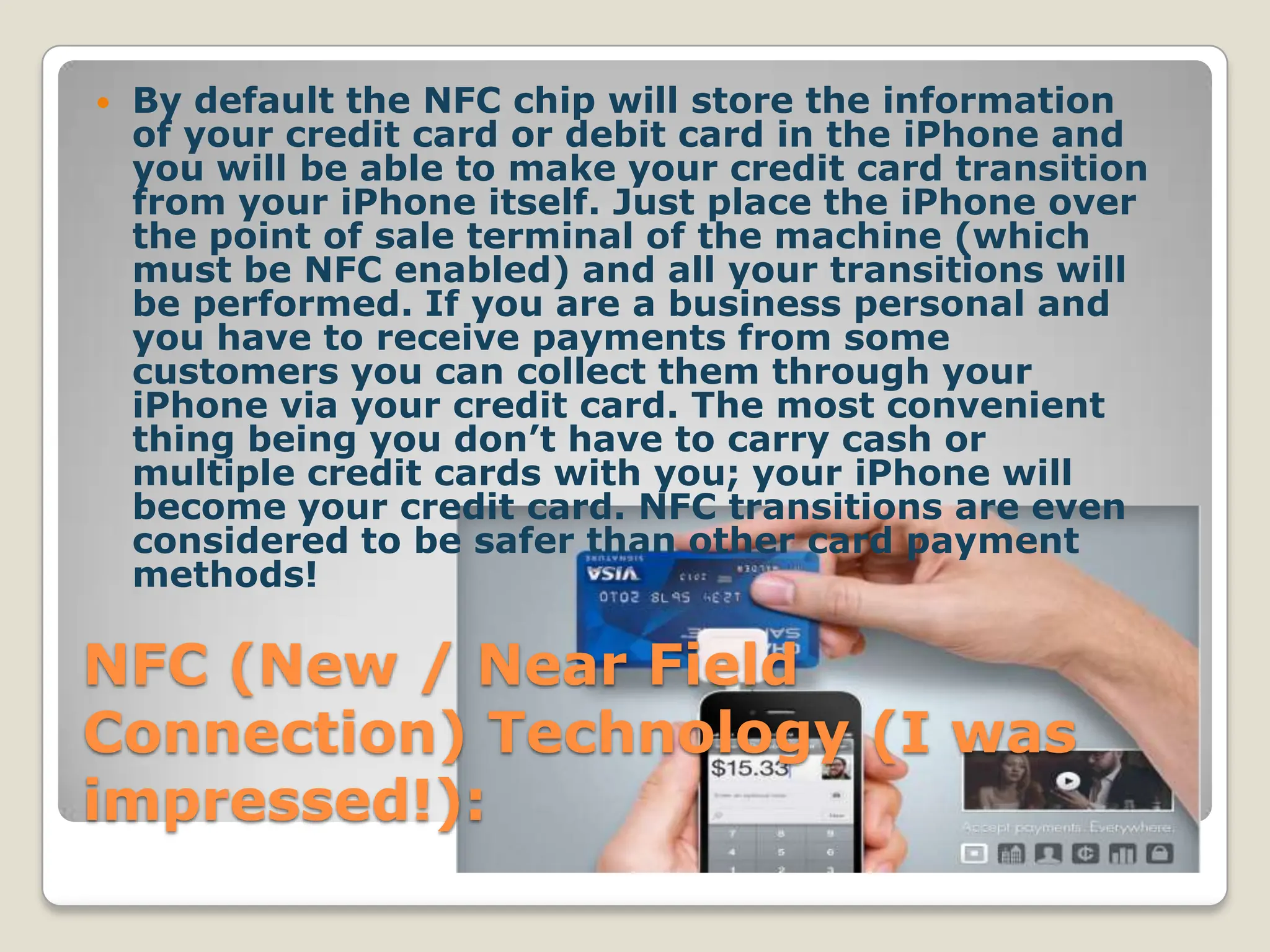    By default the NFC chip will store the information
    of your credit card or debit card in the iPhone and
    you will be able to make your credit card transition
    from your iPhone itself. Just place the iPhone over
    the point of sale terminal of the machine (which
    must be NFC enabled) and all your transitions will
    be performed. If you are a business personal and
    you have to receive payments from some
    customers you can collect them through your
    iPhone via your credit card. The most convenient
    thing being you don’t have to carry cash or
    multiple credit cards with you; your iPhone will
    become your credit card. NFC transitions are even
    considered to be safer than other card payment
    methods!

NFC (New / Near Field
Connection) Technology (I was
impressed!):
 