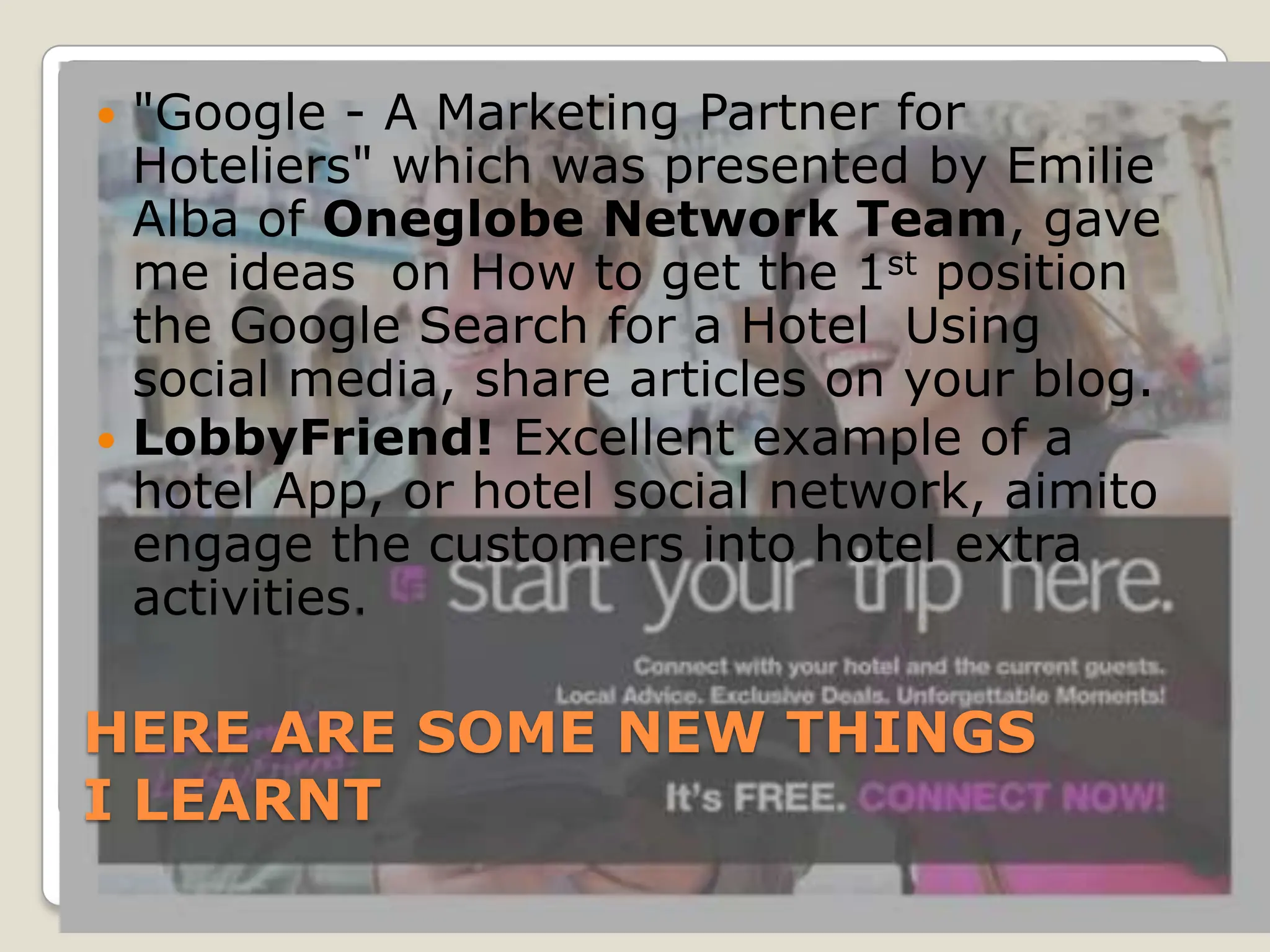  "Google - A Marketing Partner for
  Hoteliers" which was presented by Emilie
  Alba of Oneglobe Network Team, gave
  me ideas on How to get the 1st position
  the Google Search for a Hotel Using
  social media, share articles on your blog.
 LobbyFriend! Excellent example of a
  hotel App, or hotel social network, aimito
  engage the customers into hotel extra
  activities.

HERE ARE SOME NEW THINGS
I LEARNT
 