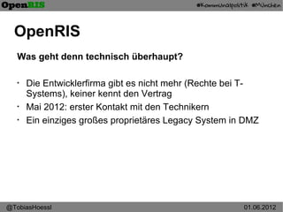 OpenRIS
   Was geht denn technisch überhaupt?

   •
       Die Entwicklerfirma gibt es nicht mehr (Rechte bei T-
       Systems), keiner kennt den Vertrag
   •
       Mai 2012: erster Kontakt mit den Technikern
   •
       Ein einziges großes proprietäres Legacy System in DMZ




@TobiasHoessl                                           01.06.2012
 