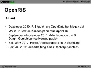 OpenRIS
   Ablauf

   •
       Dezember 2010: RIS taucht als OpenData bei Mogdy auf
   •
       Mai 2011: erstes Konzeptpapier für OpenRIS
   •
       September – November 2011: Arbeitsgruppe um Dr.
       Dapp - Gemeinsames Konzeptpapier
   •
       Seit März 2012: Feste Arbeitsgruppe des Direktoriums
   •
       Seit Mai 2012: Ausarbeitung eines Rechtsgutachtens




@TobiasHoessl                                          01.06.2012
 