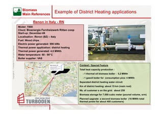 Biomass
                                                       Main References
                                                                               Example of District Heating applications

                                                               Renon in Italy - RN
                                                    Model: T800
                                                    Client: Bioenergie Fernheizwerk Ritten coop
                                                    Start-up: December-08
                                                    Localisation: Renon (BZ) – Italy
                                                    Fuel: Wood chips
                                                    Electric power generated: 990 kWe
Copyright © – Turboden S.r.l. All rights reserved




                                                    Thermal power application: district heating
                                                    Thermal power generated: 4,0 MWth
                                                    Water temperature: 60 - 90°C
                                                    Boiler supplier: VAS

                                                                                                  Context / Special Feature
                                                                                                  Total heat capacity production :
                                                                                                     - 1 thermal oil biomass boiler : 5,2 MWth
                                                                                                     - 1 gasoil boiler for consumption pics: 4 MWth
                                                                                                  Separated district heating water circuit
                                                                                                  Km of district heating: about 15 km (main root)
                                                                                                  Nb. of customer s on the grid: about 250
                                                                                                  Biomass storage for 7.000 cubic meter (poured volume, srm)
                                                                                                  Planned upgrade: a second biomass boiler (16 MWth total
                                                                                                  thermal power for about 400 customers)
 