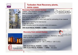 Turboden Heat Recovery plants,
                                                           some cases
                                                    Recovery from cement factory
                                                    CIMAR – ITALCEMENTI (Ait Baha, Marocco)
                                                    Start up October 2010
                                                    Clinker production capacity: ~ 5.000 ton/day
                                                    Heat Source: exhaust gas at ~ 330 C
                                                    Gas cooled down to 220 C, extra heat used for preheating of raw material
                                                    Main issues regarding the heat source:
Copyright © – Turboden S.r.l. All rights reserved




                                                    • High ash content
                                                    •High variability due to the prduction cylce and seasons…
                                                    ORC ELECTRICAL POWER: ~ 2 MWe


                                                     Recovery from cement factory

                                                     Holcim Group – 2 Units under construction – Romania / Slovakia
                                                     Start up planned: second quarter 2012
                                                     Production capacity: ~ 4.000 ton/day
                                                     Heat source: exhaust gas at ~ 360 C (PRS) e ~ 250 C (CC)


                                                     ORC ELECTRICAL POWER: ~ 4 MWe – Romania
                                                     ORC ELECTRICAL POWER: ~ 5 MWe – Slovakia
 