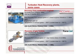 Turboden Heat Recovery plants,
                                                          some cases
                                                    Recovery from combustion engines
                                                    Ricciarelli S.p.a. (Pisticci, Italia)
                                                    Start up: III quarter 2011

                                                    Heat Recovery from exhaust gases of 3 diesel engines Wärtsilä of 17 MWe
                                                    each
                                                    Engine fuel: palm oil
                                                    Temperature of exhaust gases: ~ 350°C (cooled down to ~ 150°C)
Copyright © – Turboden S.r.l. All rights reserved




                                                    ORC ELECTRICAL PRODUCTION: ~ 4 MWe


                                                    Recovery of gas Turbine
                                                    IST – TRANSGAS (Rosetown, Canada)
                                                    Start up Octobre 2011

                                                    Recovery from exhaust gases of 1 Gas Turbine Solar of 3,5 MWe

                                                    Temperature of exhaust gases: ~ 550°C (cooled down to ~ 180°C)

                                                    ORC ELECTRICAL PRODUCTION: ~ 1 MWe
 