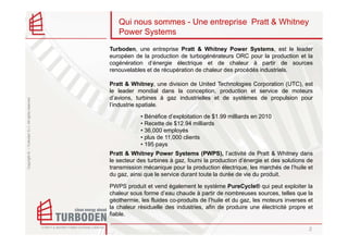 Qui nous sommes - Une entreprise Pratt & Whitney
                                                       Power Systems
                                                    Turboden, une entreprise Pratt & Whitney Power Systems, est le leader
                                                    européen de la production de turbogénérateurs ORC pour la production et la
                                                    cogénération d’énergie électrique et de chaleur à partir de sources
                                                    renouvelables et de récupération de chaleur des procédés industriels.

                                                    Pratt & Whitney, une division de United Technologies Corporation (UTC), est
                                                    le leader mondial dans la conception, production et service de moteurs
                                                    d’avions, turbines à gaz industrielles et de systèmes de propulsion pour
Copyright © – Turboden S.r.l. All rights reserved




                                                    l’industrie spatiale.

                                                                • Bénéfice d’exploitation de $1.99 milliards en 2010
                                                                • Recette de $12.94 milliards
                                                                • 36,000 employés
                                                                • plus de 11,000 clients
                                                                • 195 pays
                                                    Pratt & Whitney Power Systems (PWPS), l’activité de Pratt & Whitney dans
                                                    le secteur des turbines à gaz, fourni la production d’énergie et des solutions de
                                                    transmission mécanique pour la production électrique, les marchés de l’huile et
                                                    du gaz, ainsi que le service durant toute la durée de vie du produit.

                                                    PWPS produit et vend également le système PureCycle® qui peut exploiter la
                                                    chaleur sous forme d’eau chaude à partir de nombreuses sources, telles que la
                                                    géothermie, les fluides co-produits de l’huile et du gaz, les moteurs inverses et
                                                    la chaleur résiduelle des industries, afin de produire une électricité propre et
                                                    fiable.

                                                                                                                                   2
 