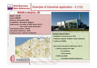 Heat Recovery
                                                        Main References
                                                                                   Example of Industrial application - 2 (1/2)
                                                              MIROM in Belgium - MI
                                                    Model: T30 HR
                                                    Client: MIROM
                                                    Start-up: 2nd quarter 2008
                                                    Localisation: Roeselare, Belgium
                                                    Heat source: hot water at 180° (back 140 °
                                                                                   C           C)
                                                                   from urban waste iincinerator
Copyright © – Turboden S.r.l. All rights reserved




                                                    Total electric power: 3 Mwel
                                                    Net electric efficiency: 16,5%
                                                    Cooling source: water/air dissipation
                                                                                                    Context / Special Feature
                                                                                                    • Installation in fonction since 1976
                                                                                                    • Treatment capacity: 62.000ton urban waste/year
                                                                                                    • 2 boilers of 8 MWth


                                                                                                    • Use of heat: hot water at 180° (back 140 °
                                                                                                                                   C           C)
                                                                                                        1/ District heating from 1986:
                                                                                                                 21 customers
                                                                                                                 7,5 km network
                                                                                                        2/ ORC from 2006
                                                                                                                 In parallel of district heating use
 