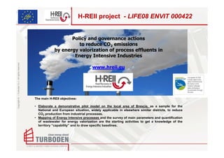 H-REII project - LIFE08 ENVIT 000422


                                                                       Policy and governance actions
                                                                          to reduce CO2 emissions
                                                                by energy valorization of process effluents in
                                                                        Energy Intensive Industries
Copyright © – Turboden S.r.l. All rights reserved




                                                                                        www.hreii.eu



                                                                                                  .
                                                    The main H-REII objectives:

                                                    • Elaborate a demonstrative pilot model on the local area of Brescia, as a sample for the
                                                      National and European situation, widely applicable in elsewhere similar districts, to reduce
                                                      CO2 production from industrial processes.
                                                    • Mapping of Energy Intensive processes and the survey of main parameters and quantification
                                                      of wastewater for energy valorization are the starting activities to get a knowledge of the
                                                      territory “capability” and to draw specific baselines.
 