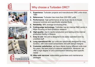 Why choose a Turboden ORC?
                                                    1. Experience: Turboden projects and manufactures ORC units since
                                                        1980
                                                    2. References: Turboden has more than 230 ORC units
                                                    3. Performance: high performance at top level, due to in-house
                                                        designed turbines and specifically selected fluids
                                                    4. Reliability: 98% average functioning time
                                                    5. Cutting-edge technology: Turboden has an internal R&D centre in
Copyright © – Turboden S.r.l. All rights reserved




                                                        Milan focusing on fluid dynamics research
                                                    6. High-quality: due to careful production and testing at the internal
                                                        production facility in Brescia
                                                    7. Easy to use: the unit is designed to be easily operated even by
                                                        unskilled staff
                                                    8. Long operational life: our units are specifically designed for long
                                                        duration, with over-sized components and safe design margins
                                                    9. Customer satisfaction: we have clients buying different units over
                                                        the years, the best proof of customer satisfaction. Moreover, we
                                                        offer a high degree of unit customization following client specific
                                                        needs
                                                    10. After-sale services: extendable guarantees and maintenance
                                                        packages

                                                                                                                      25
 