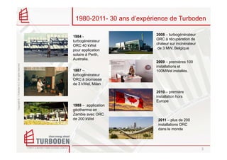 1980-2011- 30 ans d’expérience de Turboden

                                                    1984 -                     2008 – turbogénérateur
                                                    turbogénérateur            ORC à récupération de
                                                    ORC 40 kWel                chaleur sur incinérateur
                                                    pour application            de 3 MW, Belgique
                                                    solaire à Perth,
                                                    Australie.
                                                                               2009 – premières 100
Copyright © – Turboden S.r.l. All rights reserved




                                                                               installations et
                                                    1987 –                     100MWel installés.
                                                    turbogénérateur
                                                    ORC à biomasse
                                                    de 3 kWel, Milan

                                                                               2010 – première
                                                                               installation hors
                                                                               Europe
                                                    1988 – application
                                                    géothermie en
                                                    Zambie avec ORC
                                                    de 200 kWel                 2011 – plus de 200
                                                                                installations ORC
                                                                                dans le monde




                                                                                                          3
 