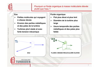 Pourquoi un fluide organique à masse moléculaire élevée
                                                                         plutôt que l’eau ?

                                                    Eau                                  Fluide organique
                                                      Petites molécules qui voyagent        Flot plus élevé et plus lent
                                                      à vitesse élevée                      Diamètre de la turbine plus
                                                      Erosion des parties métalliques       large
                                                      et des pales de la turbine            Usure temporelle des parties
Copyright © – Turboden S.r.l. All rights reserved




                                                      Turbines pluri stade et avec          métalliques et des pales plus
                                                      forte tension mécanique               faible




                                                                 EAU                      FLUIDE A MASSE MOLECULAIRE ELEVEE




                                                                                                                               7
 