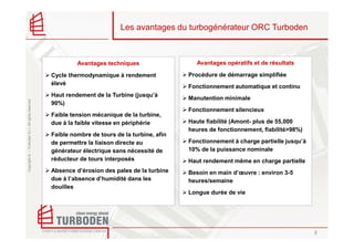 Les avantages du turbogénérateur ORC Turboden



                                                             Avantages techniques                  Avantages opératifs et de résultats

                                                    Cycle thermodynamique à rendement            Procédure de démarrage simplifiée
                                                    élevé
                                                                                                 Fonctionnement automatique et continu
                                                    Haut rendement de la Turbine (jusqu’à
                                                                                                 Manutention minimale
Copyright © – Turboden S.r.l. All rights reserved




                                                    90%)
                                                                                                 Fonctionnement silencieux
                                                    Faible tension mécanique de la turbine,
                                                    due à la faible vitesse en périphérie        Haute fiabilité (Amont- plus de 55,000
                                                                                                 heures de fonctionnement, fiabilité>98%)
                                                    Faible nombre de tours de la turbine, afin
                                                    de permettre la liaison directe au           Fonctionnement à charge partielle jusqu’à
                                                    générateur électrique sans nécessité de      10% de la puissance nominale
                                                    réducteur de tours interposés                Haut rendement même en charge partielle
                                                    Absence d’érosion des pales de la turbine    Besoin en main d’œuvre : environ 3-5
                                                    due à l’absence d’humidité dans les          heures/semaine
                                                    douilles
                                                                                                 Longue durée de vie




                                                                                                                                             8
 