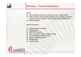 Biomass – Fuels & Applications

                                                    Fuels
                                                       Wood biomass: sawdust, woodchips, bark, treated wood
                                                       Other biomass: dried sewage sludge, green cuttings, rice husk,
                                                       vinasse and vine cuttings, wood industry waste material etc …
                                                       Waste material
Copyright © – Turboden S.r.l. All rights reserved




                                                    Heat Consumers

                                                       Timber drying in sawmills
                                                       Wine industry
                                                       MDF/PB Producers
                                                       Saw dust drying in wood pellet factories
                                                       Air pre-heating in MDF industry
                                                       District Heating networks
                                                       Refrigeration
                                                       Greenhouses




                                                                                                                    9
 