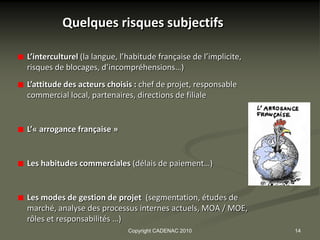 Quelques risques subjectifs

L’interculturel (la langue, l’habitude française de l’implicite,
risques de blocages, d’incompréhensions…)
L’attitude des acteurs choisis : chef de projet, responsable
commercial local, partenaires, directions de filiale


L’« arrogance française »


Les habitudes commerciales (délais de paiement…)


Les modes de gestion de projet (segmentation, études de
marché, analyse des processus internes actuels, MOA / MOE,
rôles et responsabilités …)
                              Copyright CADENAC 2010               14
 