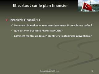 Et surtout sur le plan financier


   Ingéniérie Financière :
     Comment dimensionner mes investissements & prévoir mes coûts ?
     Quel est mon BUSINESS PLAN FINANCIER ?
     Comment monter un dossier, identifier et obtenir des subventions ?




                            Copyright CADENAC 2010                     16
 