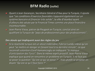 BFM Radio (suite)
   Quant à Jean Gazançon, Secrétaire Général d’Axa pour la Turquie, il ajoute
    que "ces conditions d’exercice favorable s’appuient également sur un
    système bancaire et financier très solide", la ville d’Istanbul ayant
    d’ailleurs été saluée par le Financial Times comme une place financière
    incontournable.
   Jean-Pierre Vieux, patron de Peugeot en Turquie, conclut ainsi en
    qualifiant la Turquie de "pays de professionnels pour des professionnels" .

Des atouts qui impliquent aussi des règles du jeu
 Si la réactivité turque est un atout indéniable, Fabrice Lundy relève qu’on
   peut "se mettre en danger en faisant tout à la dernière minute", ce que
   reconnaît volontiers Esref Hamamcioglu en indiquant "le manque
   d’anticipation des Turcs". Dans le même esprit proactif, Jean-Pierre Vieux
   explique que quand on rencontre un problème en Turquie, il ne faut pas
   se poser la question "Qu’est-ce qui se passe ?" , mais plutôt se projeter en
   disant "Qu’est ce qu’il faut faire ?" .
                               Copyright CADENAC 2010                         22
 