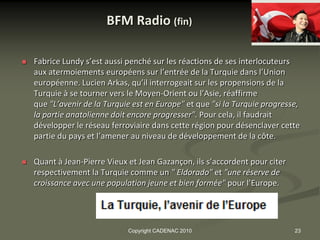 BFM Radio (fin)

   Fabrice Lundy s’est aussi penché sur les réactions de ses interlocuteurs
    aux atermoiements européens sur l’entrée de la Turquie dans l’Union
    européenne. Lucien Arkas, qu’il interrogeait sur les propensions de la
    Turquie à se tourner vers le Moyen-Orient ou l’Asie, réaffirme
    que "L’avenir de la Turquie est en Europe" et que "si la Turquie progresse,
    la partie anatolienne doit encore progresser". Pour cela, il faudrait
    développer le réseau ferroviaire dans cette région pour désenclaver cette
    partie du pays et l’amener au niveau de développement de la côte.

   Quant à Jean-Pierre Vieux et Jean Gazançon, ils s’accordent pour citer
    respectivement la Turquie comme un " Eldorado" et "une réserve de
    croissance avec une population jeune et bien formée" pour l’Europe.




                              Copyright CADENAC 2010                         23
 