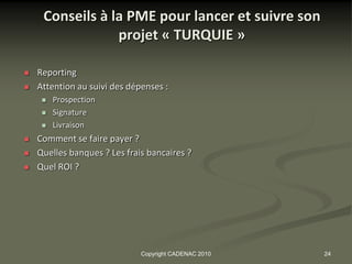 Conseils à la PME pour lancer et suivre son
                 projet « TURQUIE »

   Reporting
   Attention au suivi des dépenses :
        Prospection
        Signature
        Livraison
   Comment se faire payer ?
   Quelles banques ? Les frais bancaires ?
   Quel ROI ?




                              Copyright CADENAC 2010   24
 