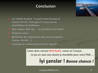 Conclusion

   Un intérêt évident : le pont entre Europe et
    Proche-Orient, l’énergie d’un pays jeune,
    prometteur et ambitieux
   Des risques, bien sûr, … à connaître et à limiter
   Préparez-vous !
   Bénéficiez de l’expérience des autres (experts,
    réseau, conseil,…)
   Favorisez le contact personnel et régulier !

                  Faites donc comme BFM Radio, venez en Turquie .
                      Le jeu en vaut sans doute la chandelle pour votre PME …

                             İyi şanslar ! Bonne chance !
                             Copyright CADENAC 2010                       27
 