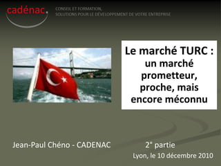 Le marché TURC :
                                un marché
                               prometteur,
                               proche, mais
                             encore méconnu



Jean-Paul Chéno - CADENAC       2° partie
                             Lyon, le 10 décembre 2010
 