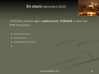 En cours (décembre 2010)


   CADENAC prépare un « vademecum TURQUIE » pour les
    PME françaises :

       Volet bancaire
       Volet fiscal
       Eléments financiers
       …




                              Copyright CADENAC 2010    25
 