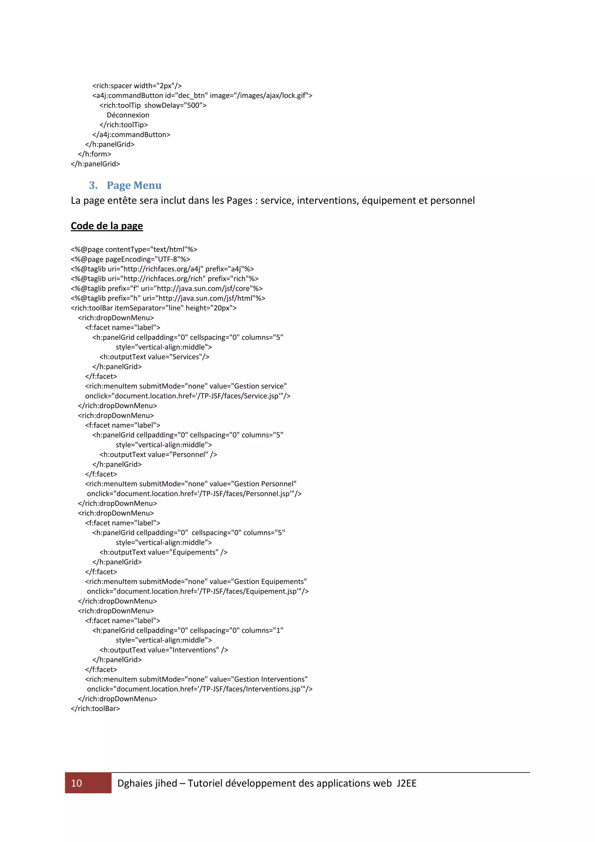 <rich:spacer width="2px"/>
      <a4j:commandButton id="dec_btn" image="/images/ajax/lock.gif">
         <rich:toolTip showDelay="500">
           Déconnexion
         </rich:toolTip>
      </a4j:commandButton>
    </h:panelGrid>
  </h:form>
</h:panelGrid>

    3. Page Menu
La page entête sera inclut dans les Pages : service, interventions, équipement et personnel

Code de la page

<%@page contentType="text/html"%>
<%@page pageEncoding="UTF-8"%>
<%@taglib uri="http://richfaces.org/a4j" prefix="a4j"%>
<%@taglib uri="http://richfaces.org/rich" prefix="rich"%>
<%@taglib prefix="f" uri="http://java.sun.com/jsf/core"%>
<%@taglib prefix="h" uri="http://java.sun.com/jsf/html"%>
<rich:toolBar itemSeparator="line" height="20px">
  <rich:dropDownMenu>
     <f:facet name="label">
       <h:panelGrid cellpadding="0" cellspacing="0" columns="5"
               style="vertical-align:middle">
          <h:outputText value="Services"/>
       </h:panelGrid>
     </f:facet>
     <rich:menuItem submitMode="none" value="Gestion service"
     onclick="document.location.href='/TP-JSF/faces/Service.jsp'"/>
  </rich:dropDownMenu>
  <rich:dropDownMenu>
     <f:facet name="label">
       <h:panelGrid cellpadding="0" cellspacing="0" columns="5"
               style="vertical-align:middle">
          <h:outputText value="Personnel" />
       </h:panelGrid>
     </f:facet>
     <rich:menuItem submitMode="none" value="Gestion Personnel"
     onclick="document.location.href='/TP-JSF/faces/Personnel.jsp'"/>
  </rich:dropDownMenu>
  <rich:dropDownMenu>
     <f:facet name="label">
       <h:panelGrid cellpadding="0" cellspacing="0" columns="5"
               style="vertical-align:middle">
          <h:outputText value="Equipements" />
       </h:panelGrid>
     </f:facet>
     <rich:menuItem submitMode="none" value="Gestion Equipements"
     onclick="document.location.href='/TP-JSF/faces/Equipement.jsp'"/>
  </rich:dropDownMenu>
  <rich:dropDownMenu>
     <f:facet name="label">
       <h:panelGrid cellpadding="0" cellspacing="0" columns="1"
               style="vertical-align:middle">
          <h:outputText value="Interventions" />
       </h:panelGrid>
     </f:facet>
     <rich:menuItem submitMode="none" value="Gestion Interventions"
     onclick="document.location.href='/TP-JSF/faces/Interventions.jsp'"/>
  </rich:dropDownMenu>
</rich:toolBar>




10            Dghaies jihed – Tutoriel développement des applications web J2EE
 