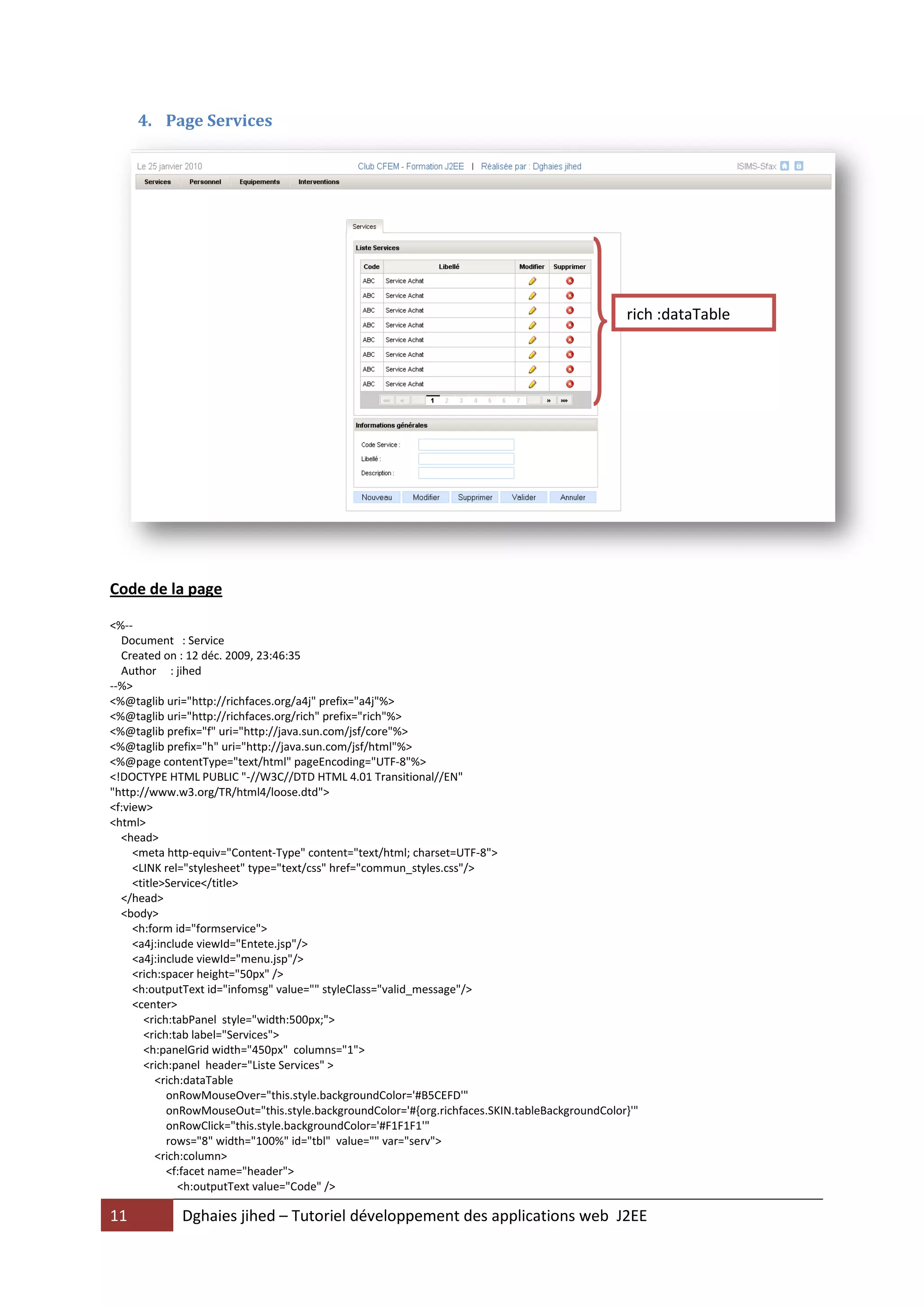 4. Page Services




                                                                                                rich :dataTable




Code de la page

<%--
  Document : Service
  Created on : 12 déc. 2009, 23:46:35
  Author : jihed
--%>
<%@taglib uri="http://richfaces.org/a4j" prefix="a4j"%>
<%@taglib uri="http://richfaces.org/rich" prefix="rich"%>
<%@taglib prefix="f" uri="http://java.sun.com/jsf/core"%>
<%@taglib prefix="h" uri="http://java.sun.com/jsf/html"%>
<%@page contentType="text/html" pageEncoding="UTF-8"%>
<!DOCTYPE HTML PUBLIC "-//W3C//DTD HTML 4.01 Transitional//EN"
"http://www.w3.org/TR/html4/loose.dtd">
<f:view>
<html>
  <head>
     <meta http-equiv="Content-Type" content="text/html; charset=UTF-8">
     <LINK rel="stylesheet" type="text/css" href="commun_styles.css"/>
     <title>Service</title>
  </head>
  <body>
     <h:form id="formservice">
     <a4j:include viewId="Entete.jsp"/>
     <a4j:include viewId="menu.jsp"/>
     <rich:spacer height="50px" />
     <h:outputText id="infomsg" value="" styleClass="valid_message"/>
     <center>
       <rich:tabPanel style="width:500px;">
       <rich:tab label="Services">
       <h:panelGrid width="450px" columns="1">
       <rich:panel header="Liste Services" >
          <rich:dataTable
            onRowMouseOver="this.style.backgroundColor='#B5CEFD'"
            onRowMouseOut="this.style.backgroundColor='#{org.richfaces.SKIN.tableBackgroundColor}'"
            onRowClick="this.style.backgroundColor='#F1F1F1'"
            rows="8" width="100%" id="tbl" value="" var="serv">
          <rich:column>
            <f:facet name="header">
               <h:outputText value="Code" />

11           Dghaies jihed – Tutoriel développement des applications web J2EE
 